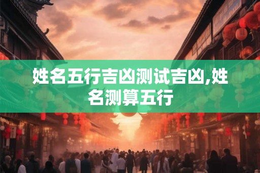 姓名五行吉凶测试吉凶,姓名测算五行