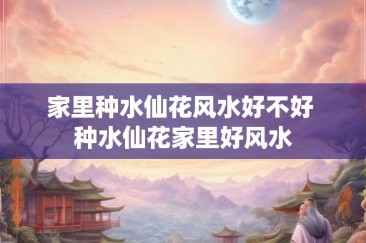 家里种水仙花风水好不好 种水仙花家里好风水