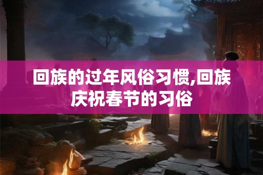 回族的过年风俗习惯,回族庆祝春节的习俗 回族的过年风俗习惯,回族庆祝春节的习俗