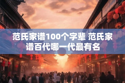 范氏家谱100个字辈 范氏家谱百代哪一代最有名 范氏家谱100个字辈 范氏家谱百代哪一代最有名