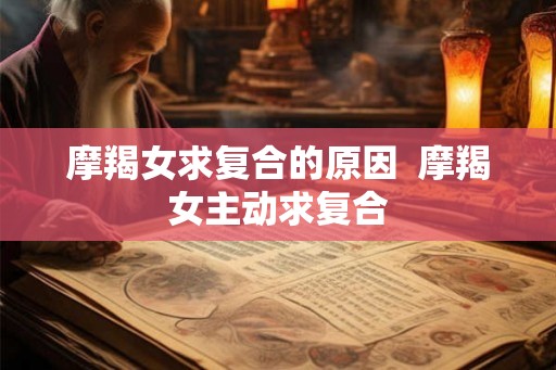 摩羯女求复合的原因  摩羯女主动求复合