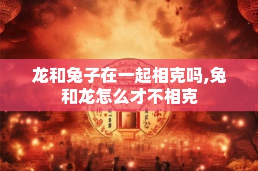 龙和兔子在一起相克吗,兔和龙怎么才不相克