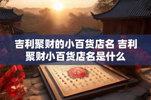 吉利聚财的小百货店名 吉利聚财小百货店名是什么 吉利聚财的小百货店名 吉利聚财小百货店名是什么