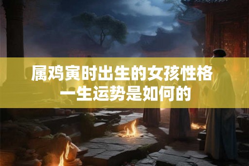 属鸡寅时出生的女孩性格 一生运势是如何的