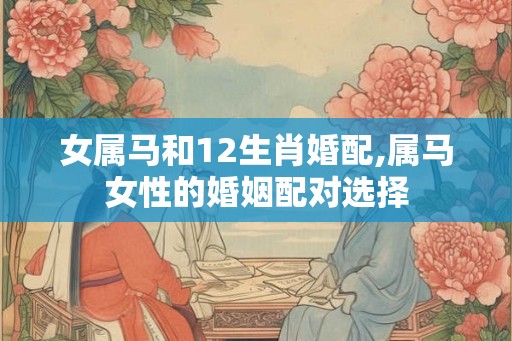 女属马和12生肖婚配,属马女性的婚姻配对选择