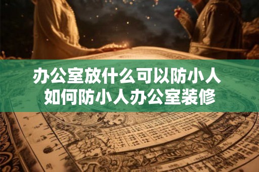 办公室放什么可以防小人 如何防小人办公室装修 办公室放什么可以防小人 如何防小人办公室装修
