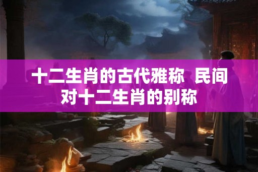 十二生肖的古代雅称  民间对十二生肖的别称