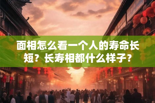 面相怎么看一个人的寿命长短？长寿相都什么样子？