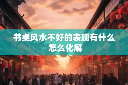 书桌风水不好的表现有什么 怎么化解 书桌风水不好的表现有什么 怎么化解
