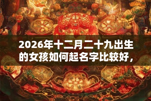 2026年十二月二十九出生的女孩如何起名字比较好，五行属什么
