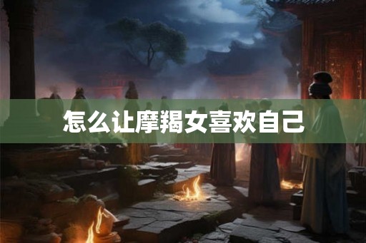 怎么让摩羯女喜欢自己