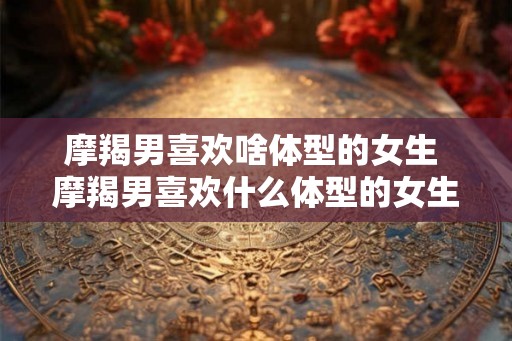摩羯男喜欢啥体型的女生 摩羯男喜欢什么体型的女生