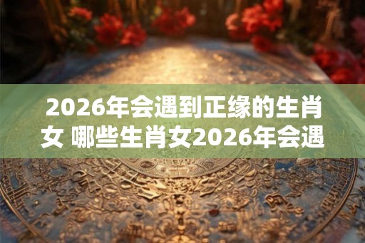 2026年会遇到正缘的生肖女 哪些生肖女2026年会遇到正缘