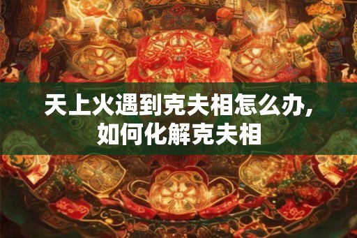 天上火遇到克夫相怎么办,如何化解克夫相 天上火遇到克夫相怎么办,如何化解克夫相