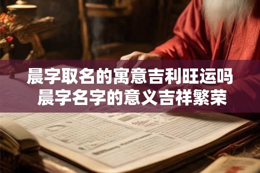 晨字取名的寓意吉利旺运吗 晨字名字的意义吉祥繁荣吗