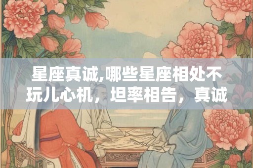 星座真诚,哪些星座相处不玩儿心机，坦率相告，真诚以待？