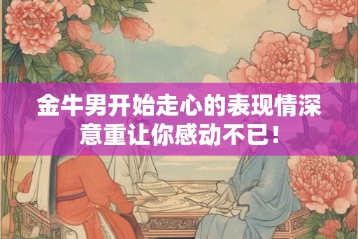 金牛男开始走心的表现情深意重让你感动不已! 金牛男开始走心的表现情深意重让你感动不已!