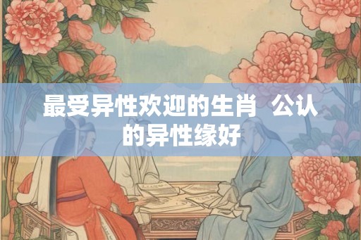 最受异性欢迎的生肖  公认的异性缘好