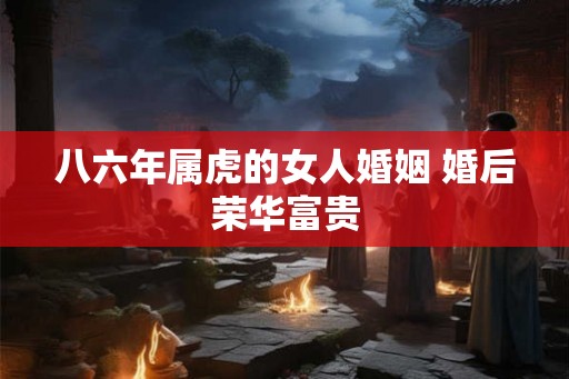 八六年属虎的女人婚姻 婚后荣华富贵 八六年属虎的女人婚姻 婚后荣华富贵