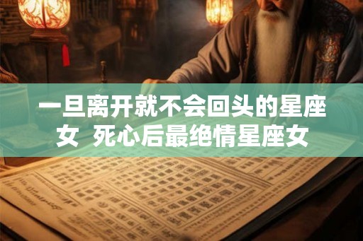 一旦离开就不会回头的星座女  死心后最绝情星座女