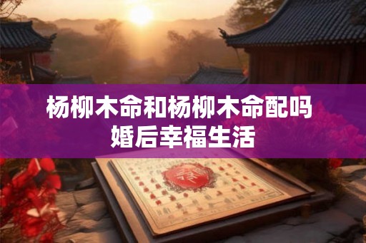 杨柳木命和杨柳木命配吗 婚后幸福生活 杨柳木命和杨柳木命配吗 婚后幸福生活