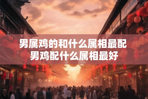 男属鸡的和什么属相最配 男鸡配什么属相最好 男属鸡的和什么属相最配 男鸡配什么属相最好