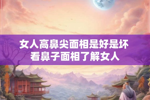 女人高鼻尖面相是好是坏 看鼻子面相了解女人