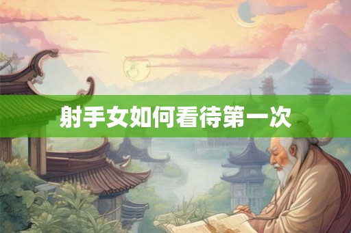 射手女如何看待第一次 射手女如何看待第一次