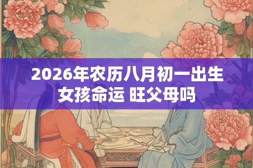 2026年农历八月初一出生女孩命运 旺父母吗 2026年农历八月初一出生女孩命运 旺父母吗