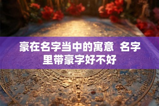豪在名字当中的寓意  名字里带豪字好不好