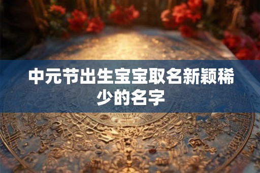 中元节出生宝宝取名新颖稀少的名字 中元节出生宝宝取名新颖稀少的名字
