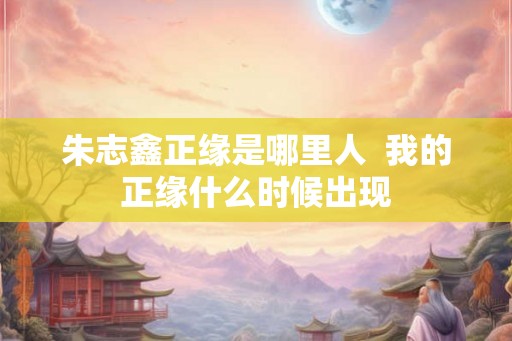 朱志鑫正缘是哪里人 我的正缘什么时候出现 朱志鑫正缘是哪里人 我的正缘什么时候出现
