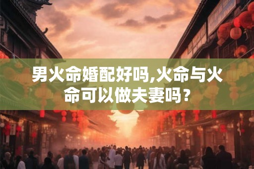 男火命婚配好吗,火命与火命可以做夫妻吗? 男火命婚配好吗,火命与火命可以做夫妻吗?