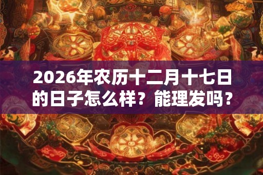 2026年农历十二月十七日的日子怎么样？能理发吗？
