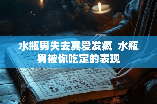 水瓶男失去真爱发疯  水瓶男被你吃定的表现