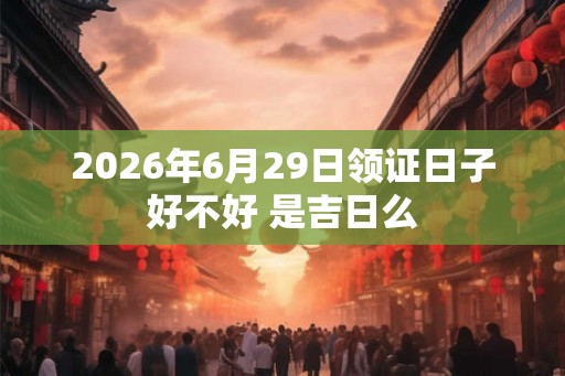 2026年6月29日领证日子好不好 是吉日么 2026年6月29日领证日子好不好 是吉日么
