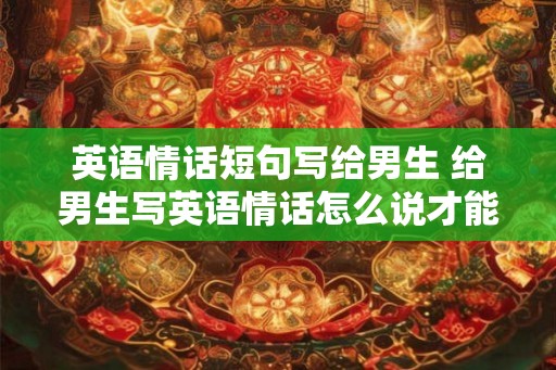 英语情话短句写给男生 给男生写英语情话怎么说才能表达爱意