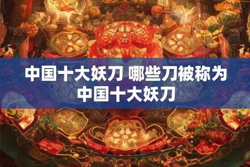中国十大妖刀 哪些刀被称为中国十大妖刀