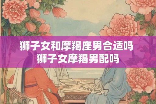狮子女和摩羯座男合适吗 狮子女摩羯男配吗 狮子女和摩羯座男合适吗 狮子女摩羯男配吗