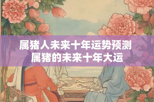 属猪人未来十年运势预测 属猪的未来十年大运
