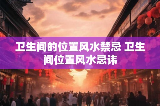卫生间的位置风水禁忌 卫生间位置风水忌讳