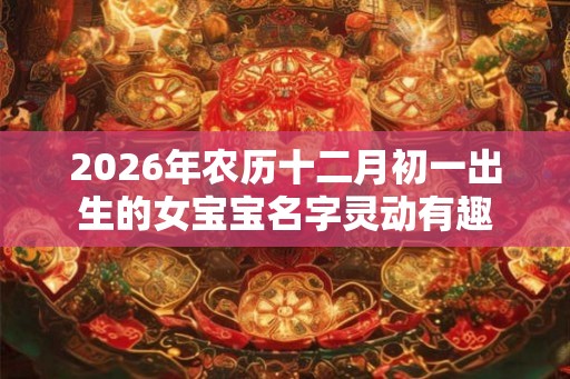 2026年农历十二月初一出生的女宝宝名字灵动有趣 2026年农历十二月初一出生的女宝宝名字灵动有趣