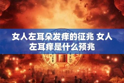 女人左耳朵发痒的征兆 女人左耳痒是什么预兆