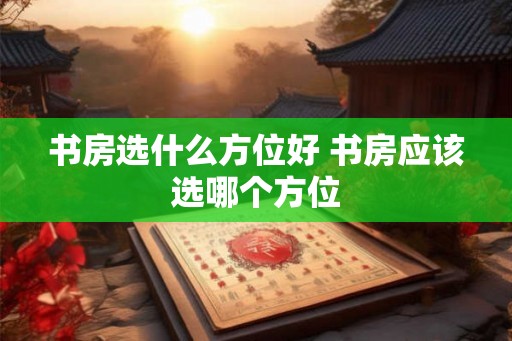 书房选什么方位好 书房应该选哪个方位 书房选什么方位好 书房应该选哪个方位