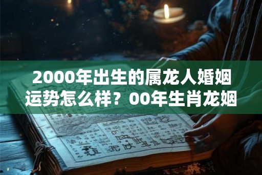 2000年出生的属龙人婚姻运势怎么样？00年生肖龙姻缘好吗？