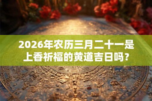 2026年农历三月二十一是上香祈福的黄道吉日吗？