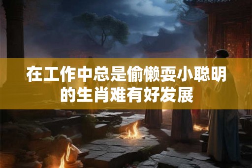 在工作中总是偷懒耍小聪明的生肖难有好发展