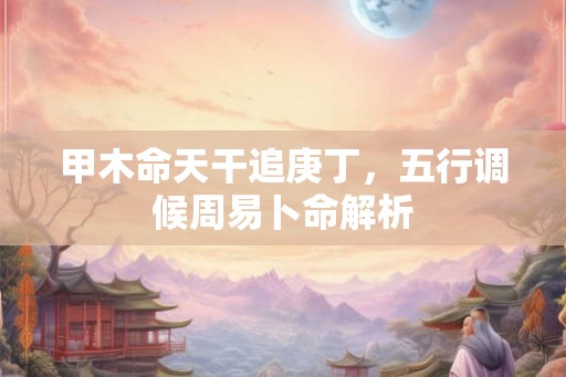 甲木命天干追庚丁,五行调候周易卜命解析 甲木命天干追庚丁,五行调候周易卜命解析
