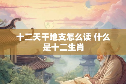 十二天干地支怎么读 什么是十二生肖 十二天干地支怎么读 什么是十二生肖