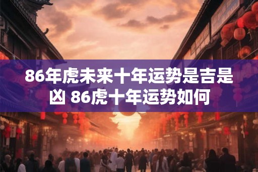86年虎未来十年运势是吉是凶 86虎十年运势如何